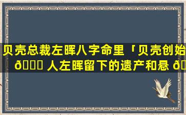贝壳总裁左晖八字命里「贝壳创始 🐋 人左晖留下的遗产和悬 🐈 念」
